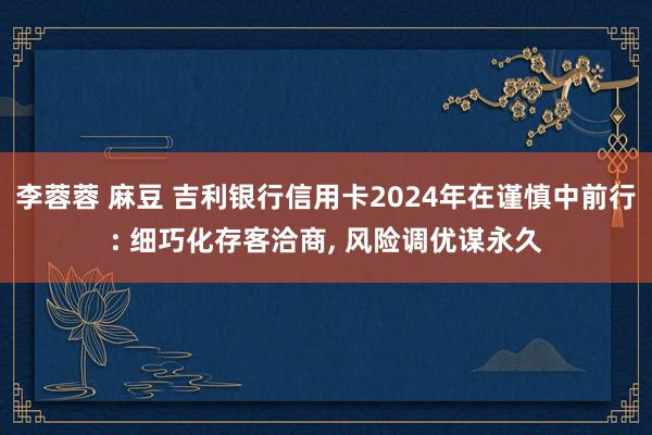 李蓉蓉 麻豆 吉利银行信用卡2024年在谨慎中前行: 细巧化存客洽商, 风险调优谋永久
