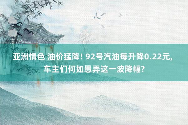 亚洲情色 油价猛降! 92号汽油每升降0.22元, 车主们何如愚弄这一波降幅?