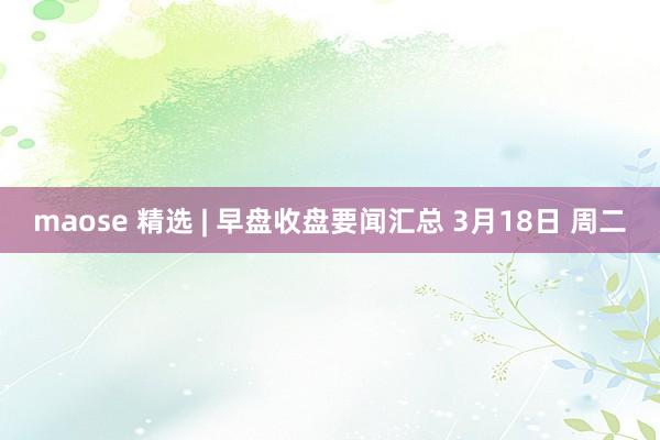 maose 精选 | 早盘收盘要闻汇总 3月18日 周二