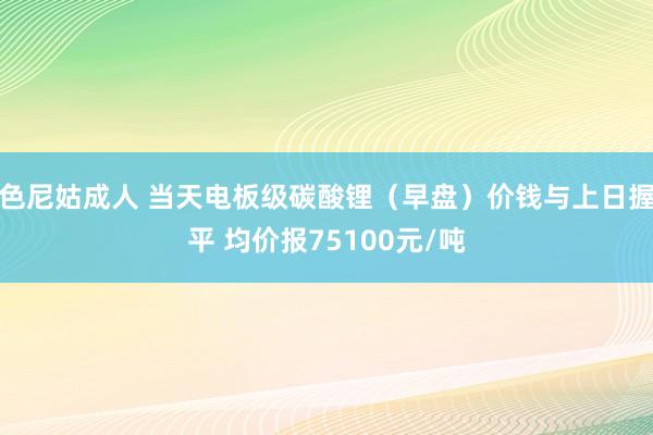 色尼姑成人 当天电板级碳酸锂（早盘）价钱与上日握平 均价报75100元/吨