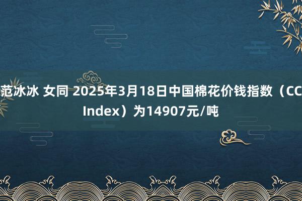 范冰冰 女同 2025年3月18日中国棉花价钱指数（CCIndex）为14907元/吨