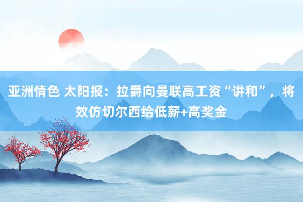 亚洲情色 太阳报：拉爵向曼联高工资“讲和”，将效仿切尔西给低薪+高奖金