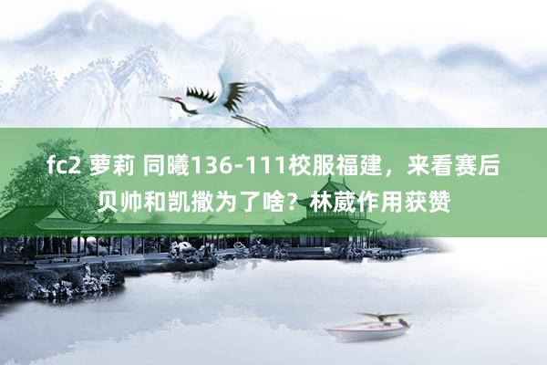 fc2 萝莉 同曦136-111校服福建，来看赛后贝帅和凯撒为了啥？林葳作用获赞