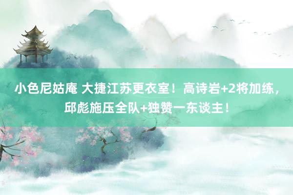 小色尼姑庵 大捷江苏更衣室！高诗岩+2将加练，邱彪施压全队+独赞一东谈主！