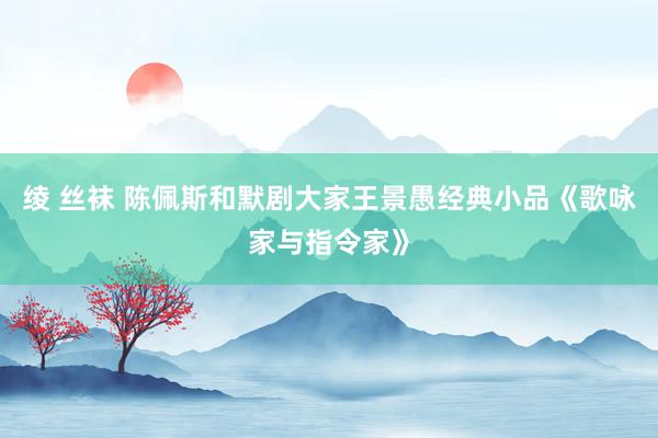 绫 丝袜 陈佩斯和默剧大家王景愚经典小品《歌咏家与指令家》