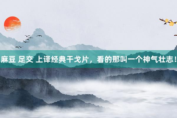 麻豆 足交 上译经典干戈片，看的那叫一个神气壮志！