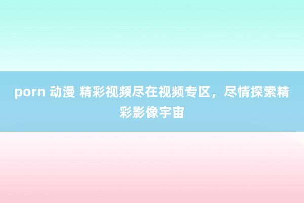 porn 动漫 精彩视频尽在视频专区，尽情探索精彩影像宇宙