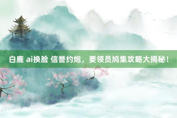 白鹿 ai换脸 信誉约炮，要领员鸠集攻略大揭秘！