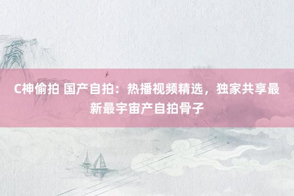 C神偷拍 国产自拍：热播视频精选，独家共享最新最宇宙产自拍骨子