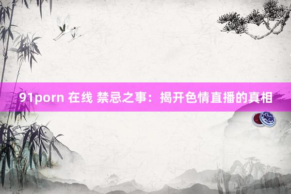 91porn 在线 禁忌之事：揭开色情直播的真相