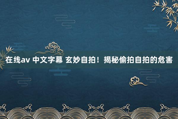 在线av 中文字幕 玄妙自拍！揭秘偷拍自拍的危害