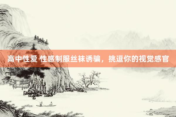 高中性爱 性感制服丝袜诱骗，挑逗你的视觉感官