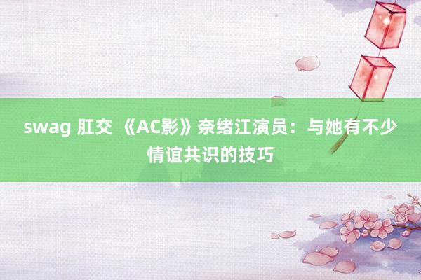 swag 肛交 《AC影》奈绪江演员：与她有不少情谊共识的技巧