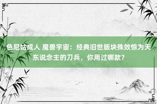 色尼姑成人 魔兽宇宙：经典旧世版块殊效惊为天东说念主的刀兵，你用过哪款？