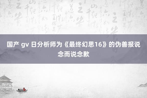 国产 gv 日分析师为《最终幻思16》的伪善报说念而说念歉