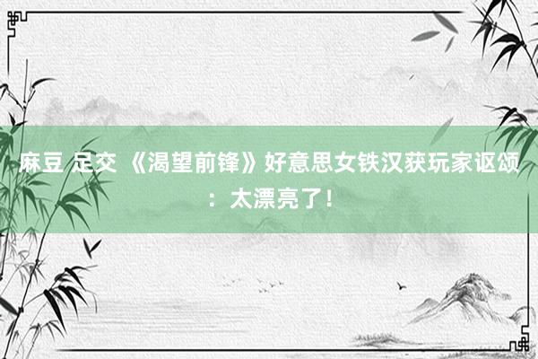 麻豆 足交 《渴望前锋》好意思女铁汉获玩家讴颂：太漂亮了！