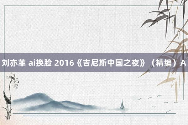 刘亦菲 ai换脸 2016《吉尼斯中国之夜》（精编）A