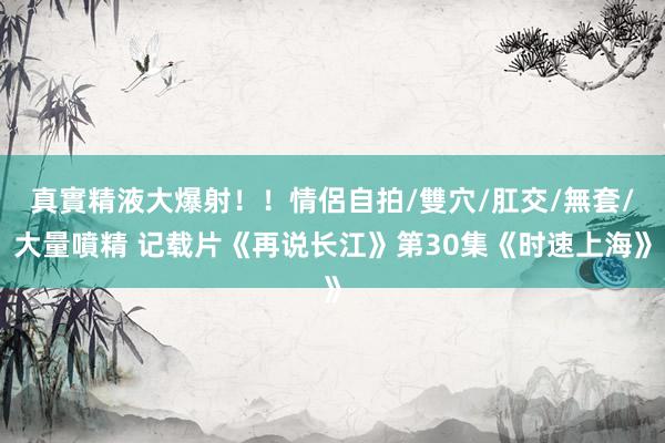 真實精液大爆射！！情侶自拍/雙穴/肛交/無套/大量噴精 记载片《再说长江》第30集《时速上海》
