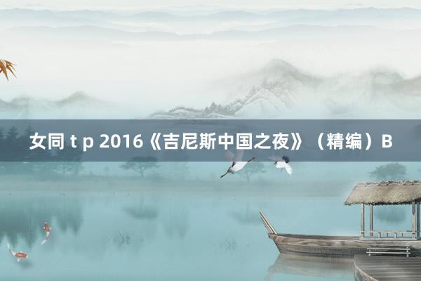 女同 t p 2016《吉尼斯中国之夜》（精编）B