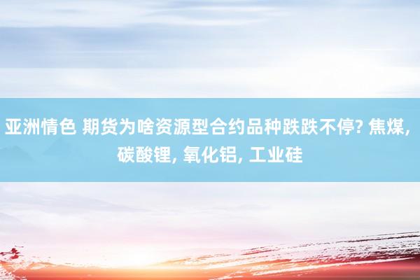亚洲情色 期货为啥资源型合约品种跌跌不停? 焦煤, 碳酸锂, 氧化铝, 工业硅