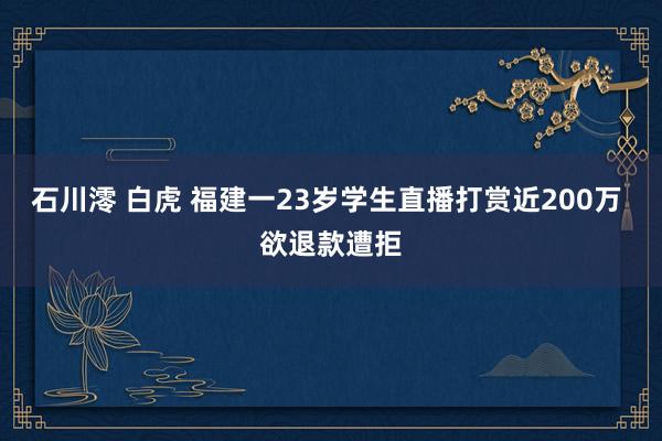 石川澪 白虎 福建一23岁学生直播打赏近200万 欲退款遭拒