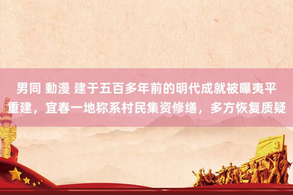 男同 動漫 建于五百多年前的明代成就被曝夷平重建，宜春一地称系村民集资修缮，多方恢复质疑