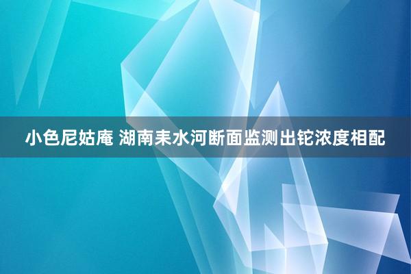 小色尼姑庵 湖南耒水河断面监测出铊浓度相配