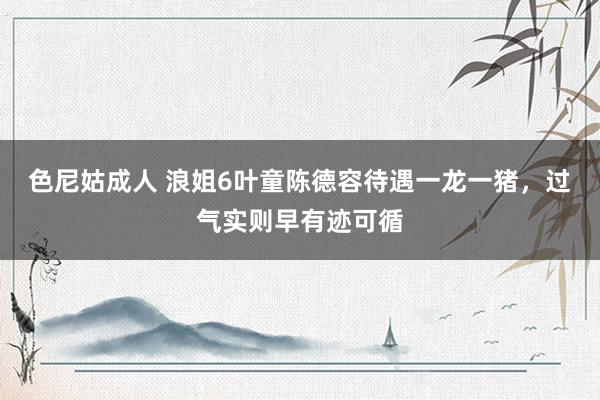 色尼姑成人 浪姐6叶童陈德容待遇一龙一猪，过气实则早有迹可循