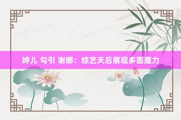 婷儿 勾引 谢娜：综艺天后展现多面魔力