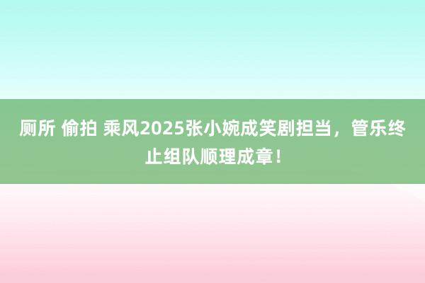 厕所 偷拍 乘风2025张小婉成笑剧担当，管乐终止组队顺理成章！