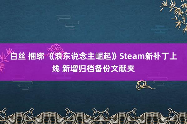 白丝 捆绑 《浪东说念主崛起》Steam新补丁上线 新增归档备份文献夹
