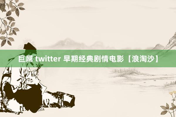 巨屌 twitter 早期经典剧情电影【浪淘沙】