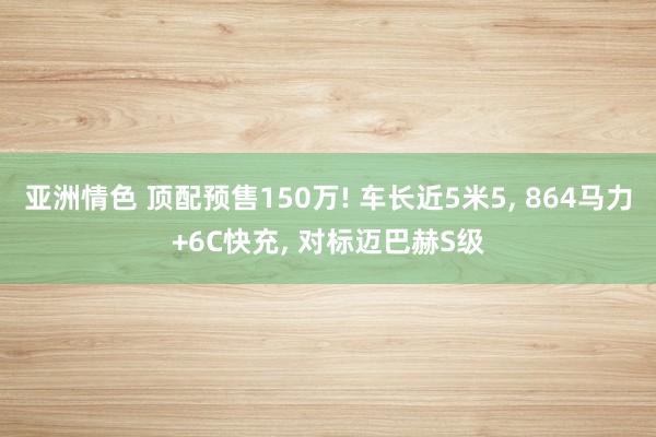 亚洲情色 顶配预售150万! 车长近5米5, 864马力+6C快充, 对标迈巴赫S级