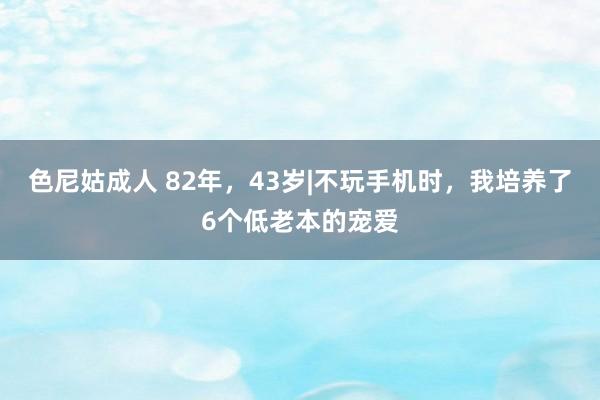 色尼姑成人 82年，43岁|不玩手机时，我培养了6个低老本的宠爱