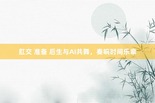 肛交 准备 后生与AI共舞，奏响时间乐章