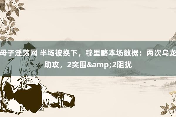 母子淫荡网 半场被换下，穆里略本场数据：两次乌龙助攻，2突围&2阻扰