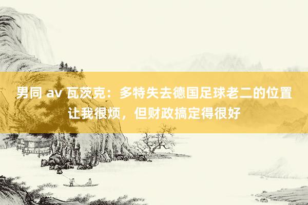 男同 av 瓦茨克：多特失去德国足球老二的位置让我很烦，但财政搞定得很好
