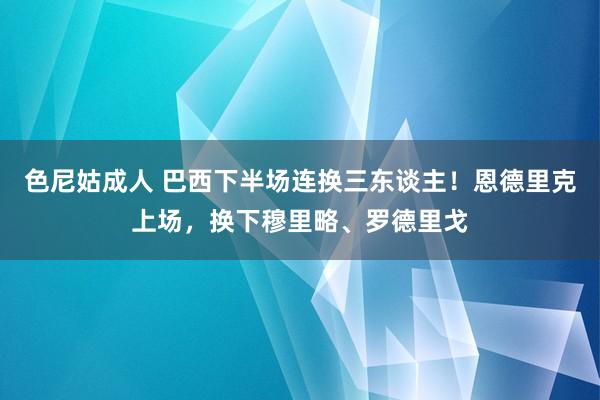色尼姑成人 巴西下半场连换三东谈主！恩德里克上场，换下穆里略、罗德里戈