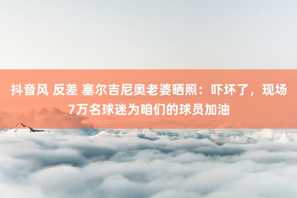 抖音风 反差 塞尔吉尼奥老婆晒照：吓坏了，现场7万名球迷为咱们的球员加油