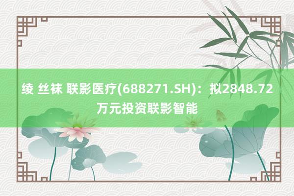 绫 丝袜 联影医疗(688271.SH)：拟2848.72万元投资联影智能