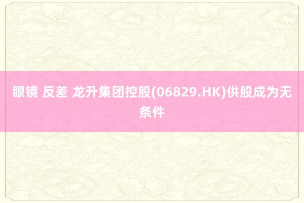 眼镜 反差 龙升集团控股(06829.HK)供股成为无条件