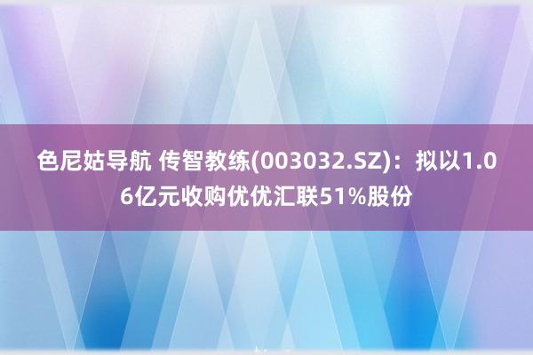 色尼姑导航 传智教练(003032.SZ)：拟以1.06亿元收购优优汇联51%股份