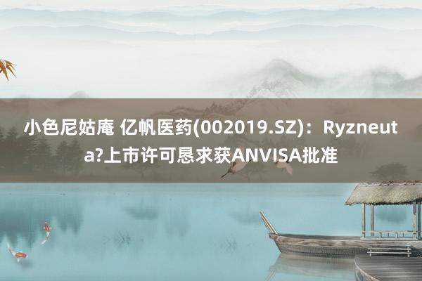 小色尼姑庵 亿帆医药(002019.SZ)：Ryzneuta?上市许可恳求获ANVISA批准