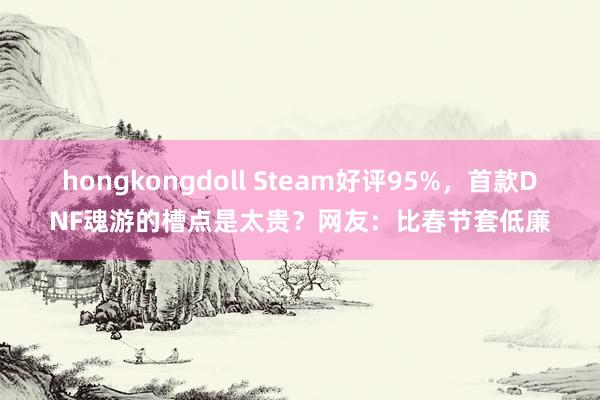 hongkongdoll Steam好评95%，首款DNF魂游的槽点是太贵？网友：比春节套低廉