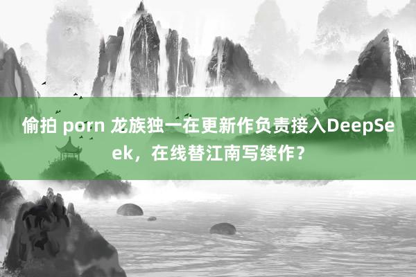 偷拍 porn 龙族独一在更新作负责接入DeepSeek，在线替江南写续作？