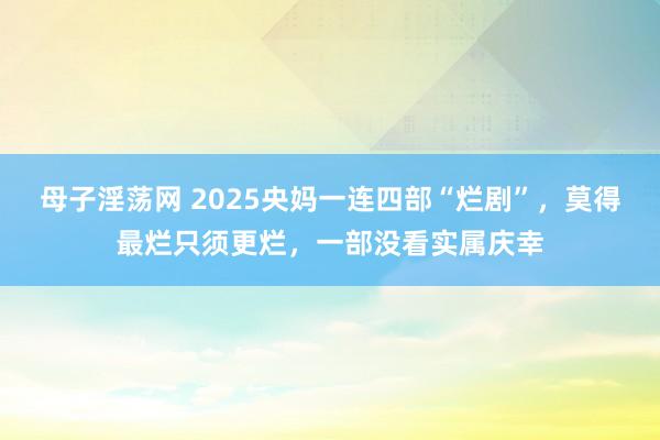 母子淫荡网 2025央妈一连四部“烂剧”，莫得最烂只须更烂，一部没看实属庆幸