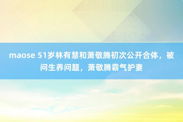 maose 51岁林有慧和萧敬腾初次公开合体，被问生养问题，萧敬腾霸气护妻