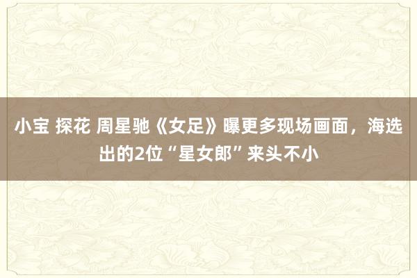 小宝 探花 周星驰《女足》曝更多现场画面，海选出的2位“星女郎”来头不小