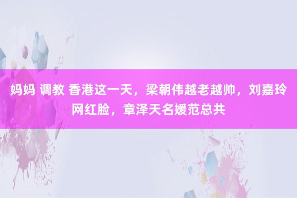 妈妈 调教 香港这一天，梁朝伟越老越帅，刘嘉玲网红脸，章泽天名媛范总共