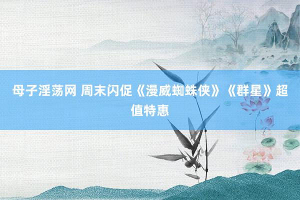 母子淫荡网 周末闪促《漫威蜘蛛侠》《群星》超值特惠